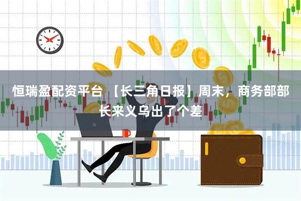 恒瑞盈配资平台 【长三角日报】周末，商务部部长来义乌出了个差