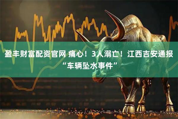 盈丰财富配资官网 痛心！3人溺亡！江西吉安通报“车辆坠水事件”