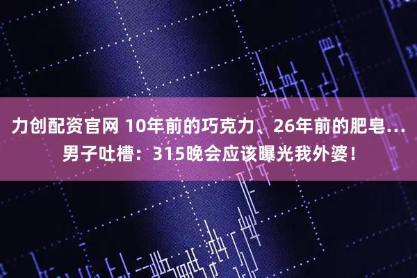 力创配资官网 10年前的巧克力、26年前的肥皂…男子吐槽：315晚会应该曝光我外婆！