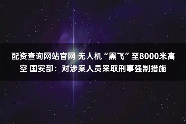 配资查询网站官网 无人机“黑飞”至8000米高空 国安部：对涉案人员采取刑事强制措施