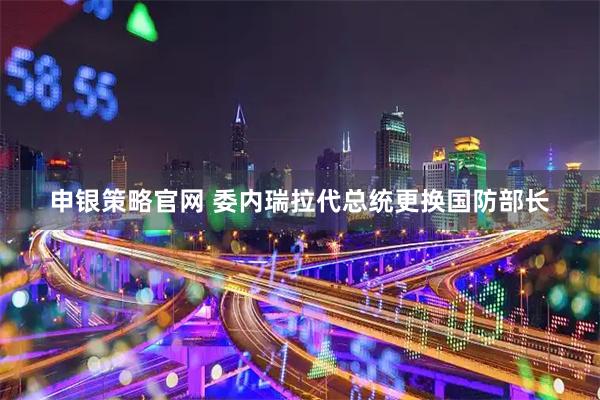 申银策略官网 委内瑞拉代总统更换国防部长