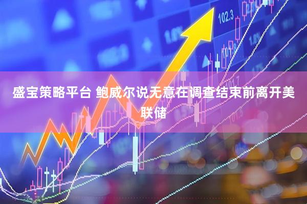 盛宝策略平台 鲍威尔说无意在调查结束前离开美联储