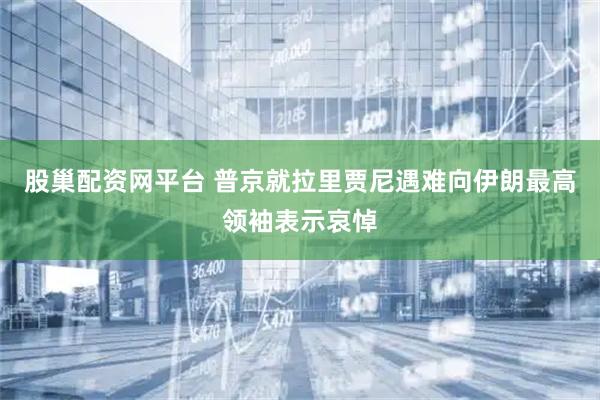 股巢配资网平台 普京就拉里贾尼遇难向伊朗最高领袖表示哀悼