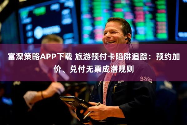 富深策略APP下载 旅游预付卡陷阱追踪：预约加价、兑付无票成潜规则