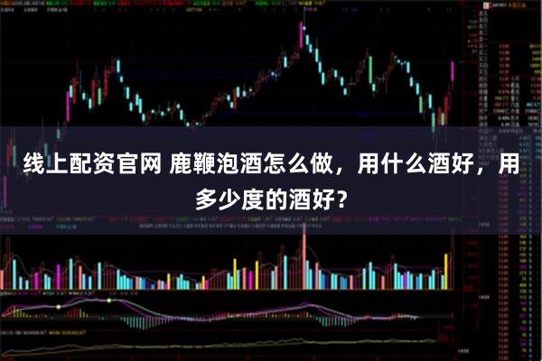 线上配资官网 鹿鞭泡酒怎么做，用什么酒好，用多少度的酒好？