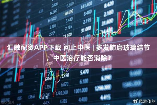 汇融配资APP下载 问止中医 | 多发肺磨玻璃结节，中医治疗能否消除？