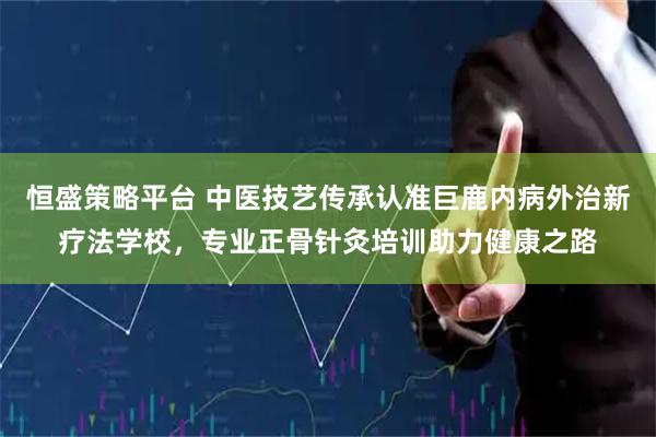 恒盛策略平台 中医技艺传承认准巨鹿内病外治新疗法学校，专业正骨针灸培训助力健康之路