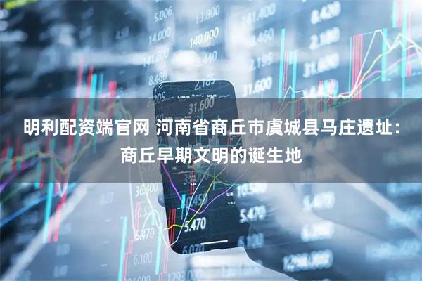 明利配资端官网 河南省商丘市虞城县马庄遗址：商丘早期文明的诞生地