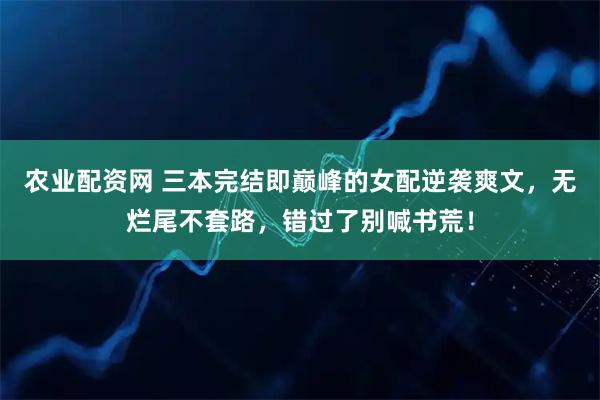农业配资网 三本完结即巅峰的女配逆袭爽文，无烂尾不套路，错过了别喊书荒！