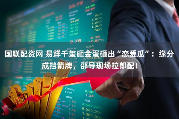 国联配资网 易烊千玺砸金蛋砸出“恋爱瓜”：缘分成挡箭牌，邵导现场拉郎配！