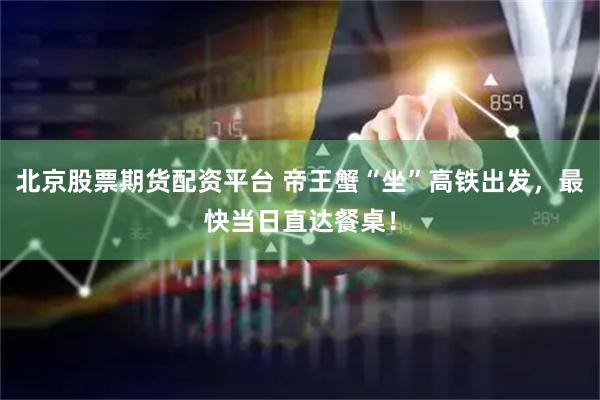 北京股票期货配资平台 帝王蟹“坐”高铁出发，最快当日直达餐桌！