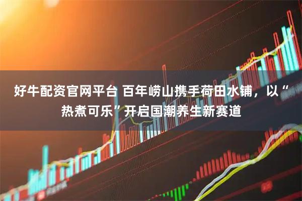 好牛配资官网平台 百年崂山携手荷田水铺，以“热煮可乐”开启国潮养生新赛道