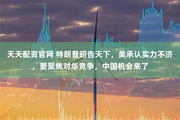 天天配资官网 特朗普昭告天下，美承认实力不济，要聚焦对华竞争，中国机会来了