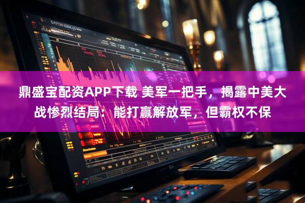 鼎盛宝配资APP下载 美军一把手，揭露中美大战惨烈结局：能打赢解放军，但霸权不保