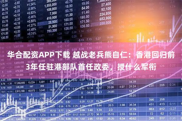 华合配资APP下载 越战老兵熊自仁：香港回归前3年任驻港部队首任政委，授什么军衔