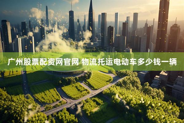 广州股票配资网官网 物流托运电动车多少钱一辆