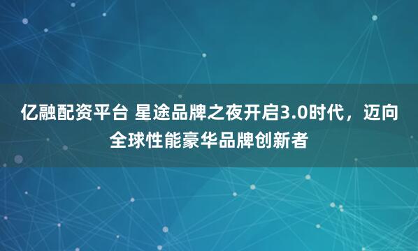 亿融配资平台 星途品牌之夜开启3.0时代，迈向全球性能豪华品牌创新者