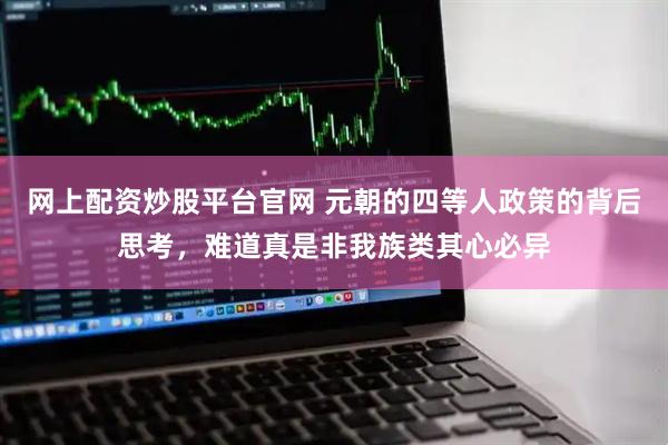 网上配资炒股平台官网 元朝的四等人政策的背后思考，难道真是非我族类其心必异