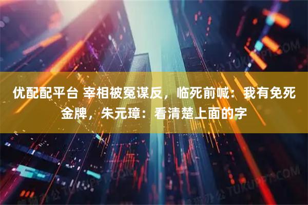 优配配平台 宰相被冤谋反，临死前喊：我有免死金牌，朱元璋：看清楚上面的字