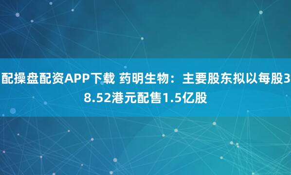 配操盘配资APP下载 药明生物：主要股东拟以每股38.52港元配售1.5亿股