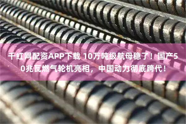 千红网配资APP下载 10万吨级航母稳了！国产50兆瓦燃气轮机亮相，中国动力彻底跨代！