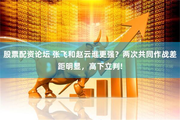 股票配资论坛 张飞和赵云谁更强？两次共同作战差距明显，高下立判!