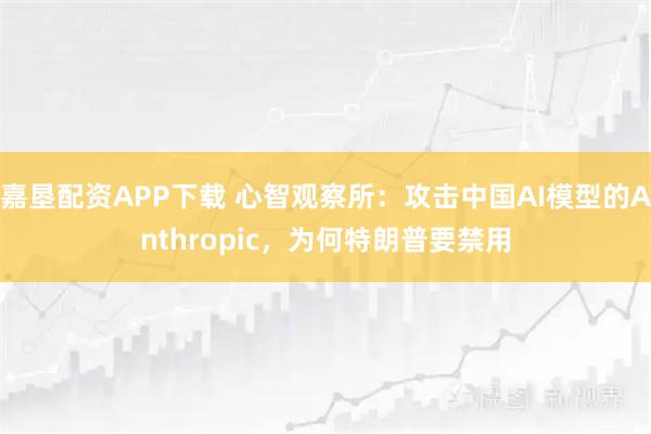 嘉垦配资APP下载 心智观察所：攻击中国AI模型的Anthropic，为何特朗普要禁用