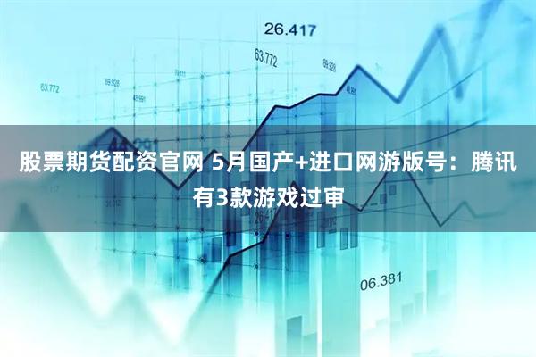 股票期货配资官网 5月国产+进口网游版号：腾讯有3款游戏过审