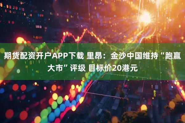期货配资开户APP下载 里昂：金沙中国维持“跑赢大市”评级 目标价20港元