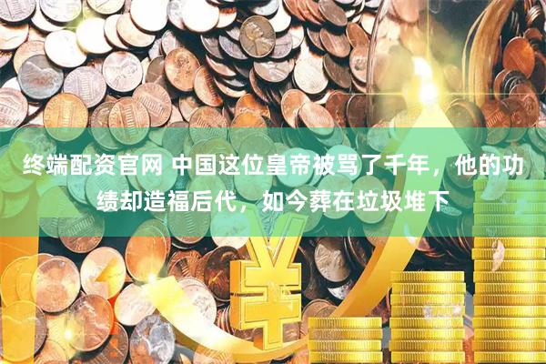 终端配资官网 中国这位皇帝被骂了千年，他的功绩却造福后代，如今葬在垃圾堆下