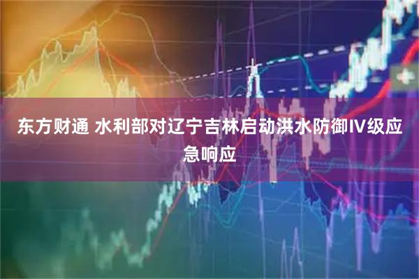 东方财通 水利部对辽宁吉林启动洪水防御Ⅳ级应急响应
